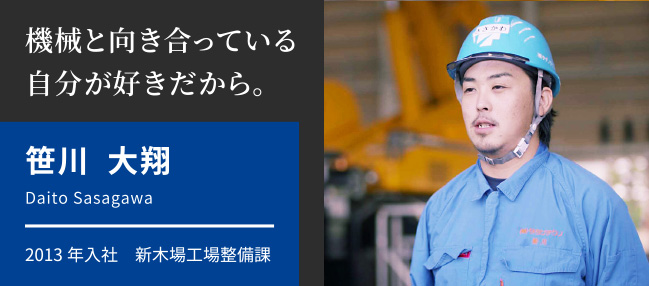機械と向き合っている自分が好きだから。　笹川 大翔　Daito Sasagawa　2013年入社　新木場工場整備課
